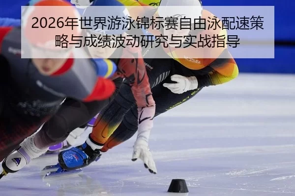 2026年世界游泳锦标赛自由泳配速策略与成绩波动研究与实战指导